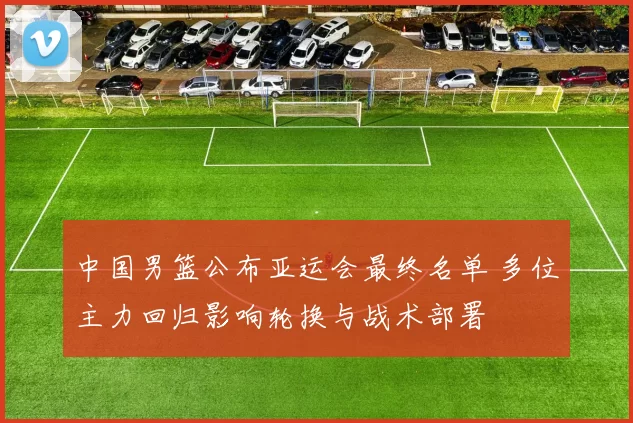 中国男篮公布亚运会最终名单 多位主力回归影响轮换与战术部署