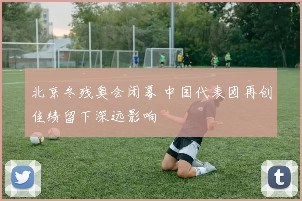 北京冬残奥会闭幕 中国代表团再创佳绩留下深远影响