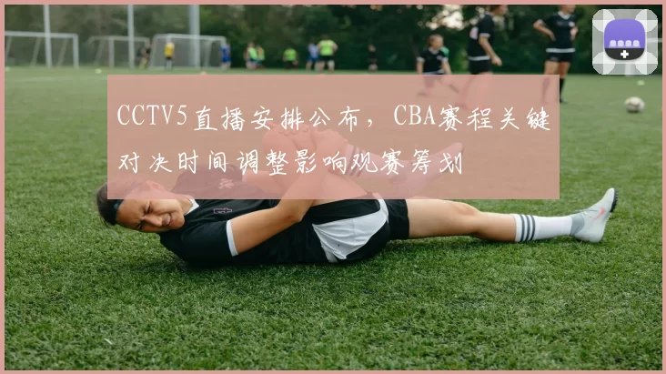 CCTV5直播安排公布，CBA赛程关键对决时间调整影响观赛筹划