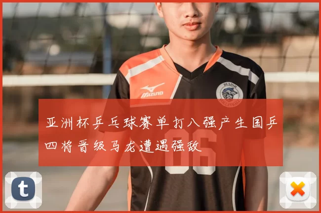 亚洲杯乒乓球赛单打八强产生国乒四将晋级马龙遭遇强敌