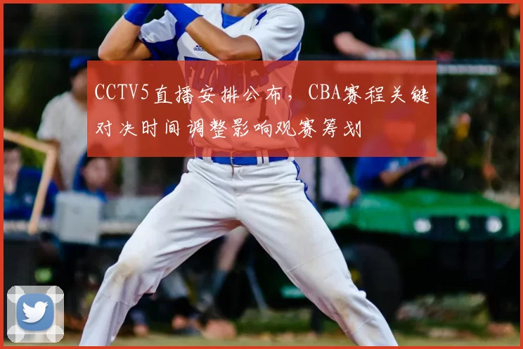 CCTV5直播安排公布，CBA赛程关键对决时间调整影响观赛筹划