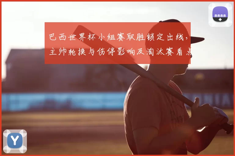 巴西世界杯小组赛取胜锁定出线，主帅轮换与伤停影响及淘汰赛看点