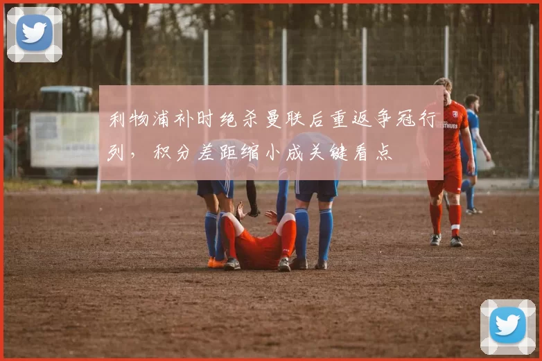 利物浦补时绝杀曼联后重返争冠行列，积分差距缩小成关键看点