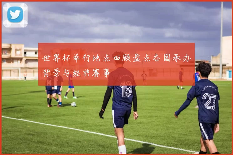 世界杯举行地点回顾盘点各国承办背景与经典赛事