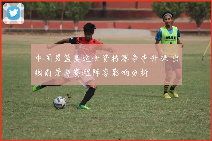 中国男篮奥运会资格赛争夺升级 出线前景与赛程阵容影响分析