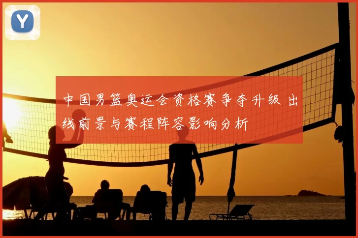 中国男篮奥运会资格赛争夺升级 出线前景与赛程阵容影响分析