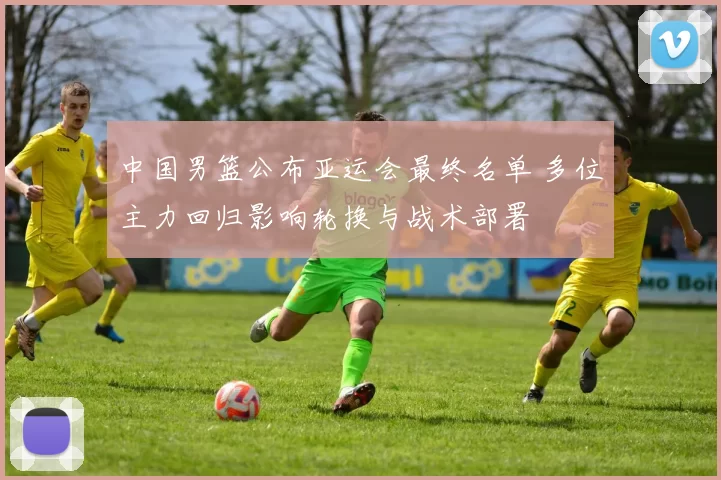 中国男篮公布亚运会最终名单 多位主力回归影响轮换与战术部署