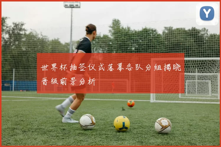 世界杯抽签仪式落幕各队分组揭晓晋级前景分析