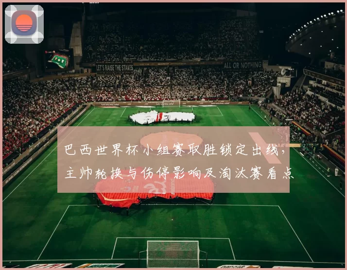 巴西世界杯小组赛取胜锁定出线，主帅轮换与伤停影响及淘汰赛看点