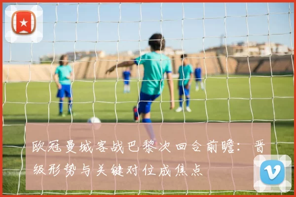 欧冠曼城客战巴黎次回合前瞻:晋级形势与关键对位成焦点