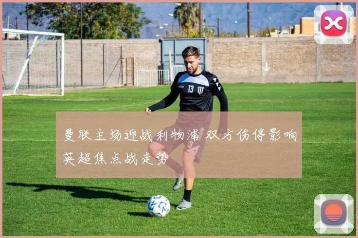 曼联主场迎战利物浦 双方伤停影响英超焦点战走势