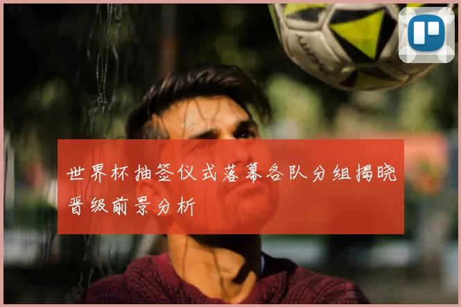 世界杯抽签仪式落幕各队分组揭晓晋级前景分析