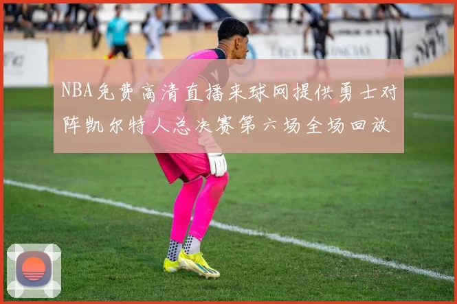 NBA免费高清直播来球网提供勇士对阵凯尔特人总决赛第六场全场回放