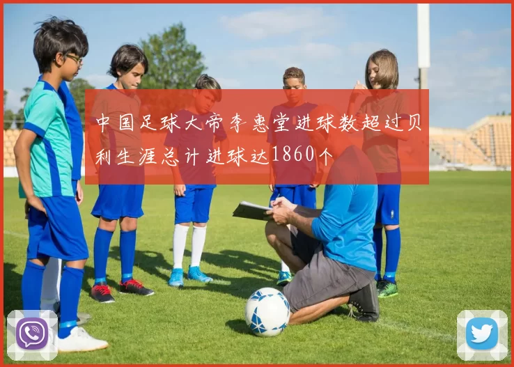 中国足球大帝李惠堂进球数超过贝利生涯总计进球达1860个