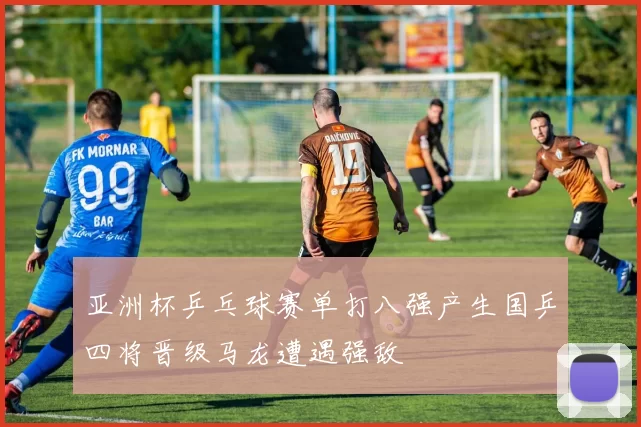 亚洲杯乒乓球赛单打八强产生国乒四将晋级马龙遭遇强敌