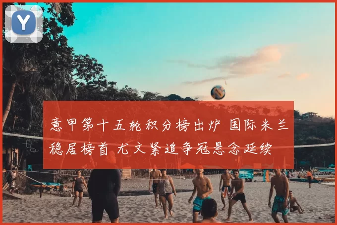 意甲第十五轮积分榜出炉 国际米兰稳居榜首 尤文紧追争冠悬念延续