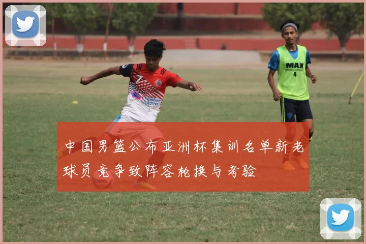 中国男篮公布亚洲杯集训名单新老球员竞争致阵容轮换与考验