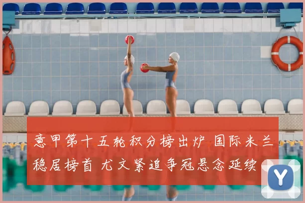 意甲第十五轮积分榜出炉 国际米兰稳居榜首 尤文紧追争冠悬念延续