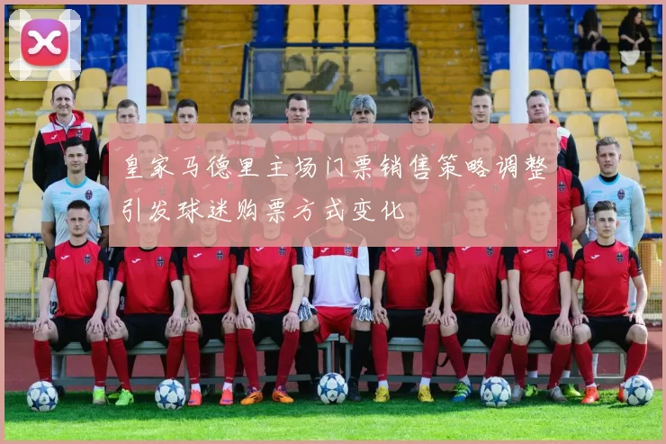 皇家马德里主场门票销售策略调整引发球迷购票方式变化