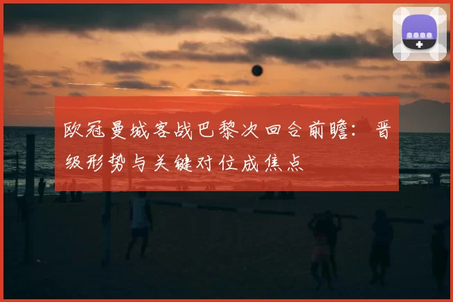 欧冠曼城客战巴黎次回合前瞻:晋级形势与关键对位成焦点