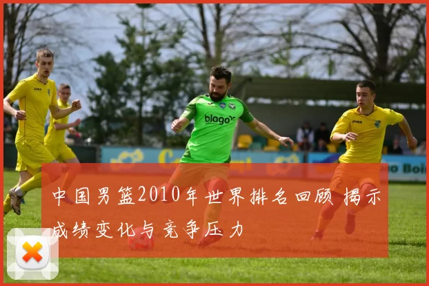 中国男篮2010年世界排名回顾 揭示成绩变化与竞争压力